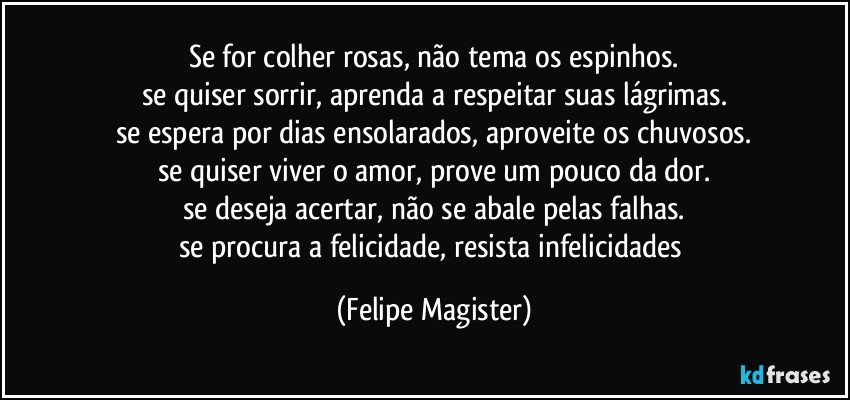 se for colher rosas, não tema os espinhos.
se quiser sorrir, aprenda a respeitar suas lágrimas.
se espera por dias ensolarados, aproveite os chuvosos.
se quiser viver o amor, prove um pouco da dor.
se deseja acertar, não se abale pelas falhas.
se procura a felicidade, resista infelicidades (Felipe Magister)