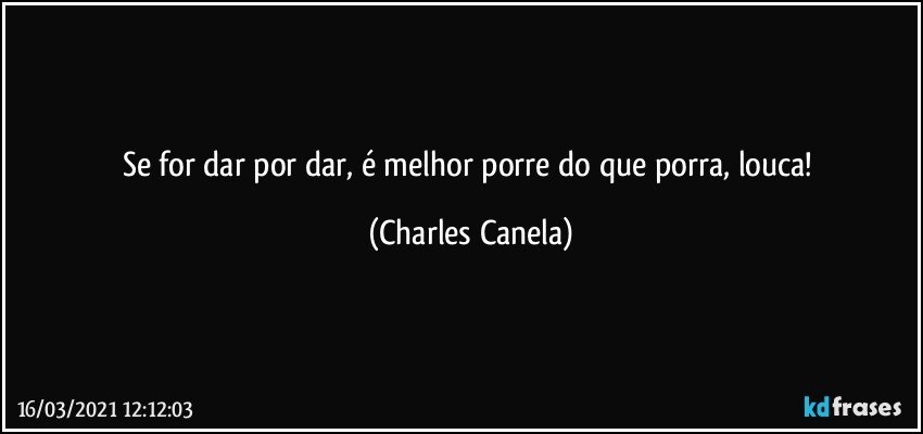 Se for dar por dar, é melhor porre do que porra, louca! (Charles Canela)