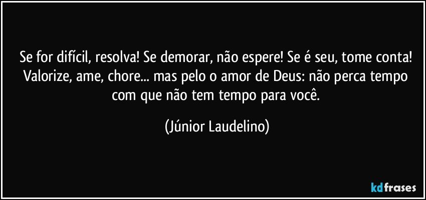 Se for difícil, resolva! Se demorar, não espere! Se é seu, tome conta! Valorize, ame, chore... mas pelo o amor de Deus: não perca tempo com que não tem tempo para você. (Júnior Laudelino)