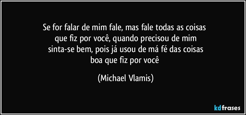 Se for falar de mim fale, mas fale todas as coisas 
que fiz por você, quando precisou de mim
sinta-se bem, pois já usou de má fé das coisas
boa que fiz por você (Michael Vlamis)