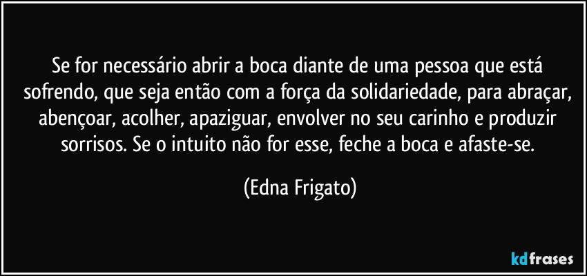 Se for necessário abrir a boca diante de uma pessoa que está sofrendo, que seja então  com a força da solidariedade, para abraçar, abençoar, acolher, apaziguar, envolver no seu carinho e produzir sorrisos. Se o intuito não for esse, feche a boca e afaste-se. (Edna Frigato)