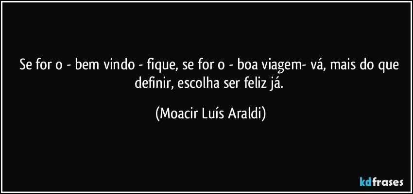 Se for o - bem vindo - fique, se for o - boa viagem- vá, mais do que definir, escolha ser feliz já. (Moacir Luís Araldi)