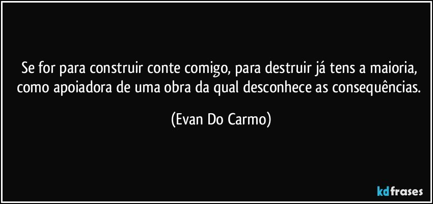 Se for para construir conte comigo, para destruir já tens a maioria, como apoiadora de uma obra da qual desconhece as consequências. (Evan Do Carmo)