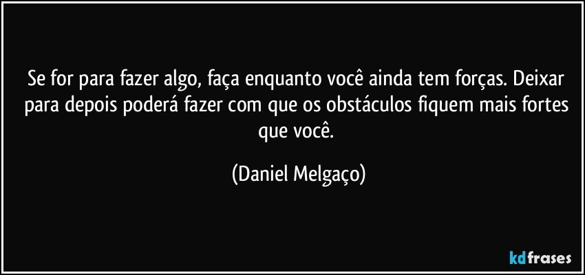 Se for para fazer algo, faça enquanto você ainda tem forças. Deixar para depois poderá fazer com que os obstáculos fiquem mais fortes que você. (Daniel Melgaço)