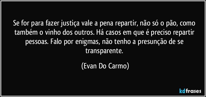 Se for para fazer justiça vale a pena repartir, não só o pão, como também o vinho dos outros. Há casos em que é preciso repartir pessoas. Falo por enigmas, não tenho a presunção de se transparente. (Evan Do Carmo)