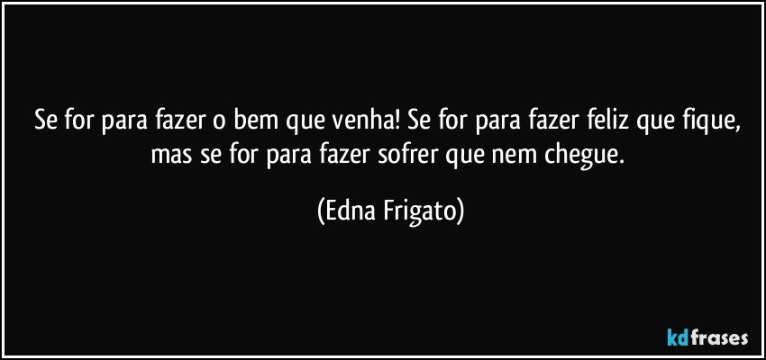 Se for para fazer o bem que venha! Se for para fazer feliz que fique, mas se for para fazer sofrer que nem chegue. (Edna Frigato)