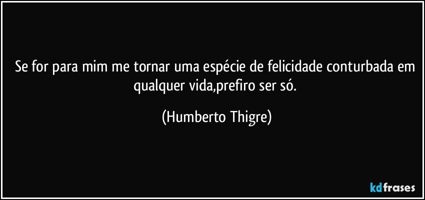 Se for para mim me tornar uma espécie de  felicidade conturbada em qualquer vida,prefiro ser só. (Humberto Thigre)