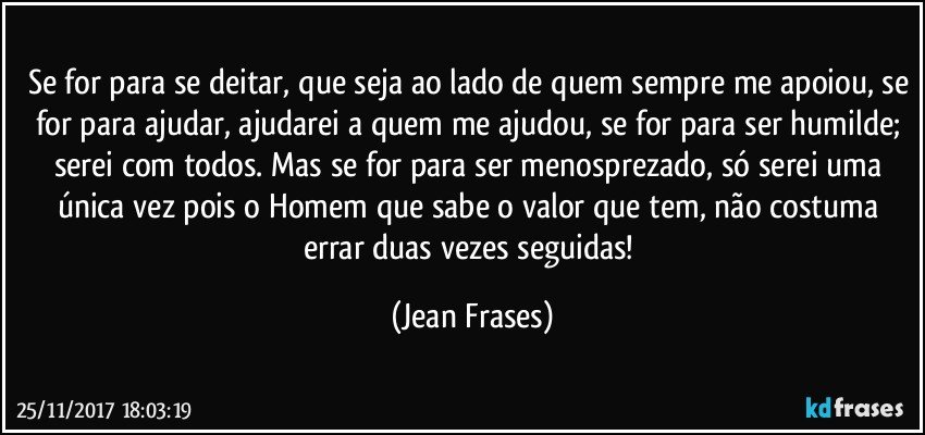 Se for para se deitar, que seja ao lado de quem sempre me apoiou, se for para ajudar, ajudarei a quem me ajudou, se for para ser humilde; serei com todos. Mas se for para ser menosprezado, só serei uma única vez pois o Homem que sabe o valor que tem, não costuma errar duas vezes seguidas! (Jean Frases)