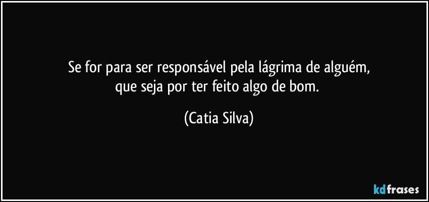 Se for para ser responsável pela lágrima de alguém,
que seja por ter feito algo de bom. (Catia Silva)