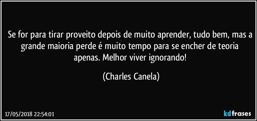 Se for para tirar proveito depois de muito aprender, tudo bem, mas a grande maioria perde é muito tempo para se encher de teoria apenas. Melhor viver ignorando! (Charles Canela)