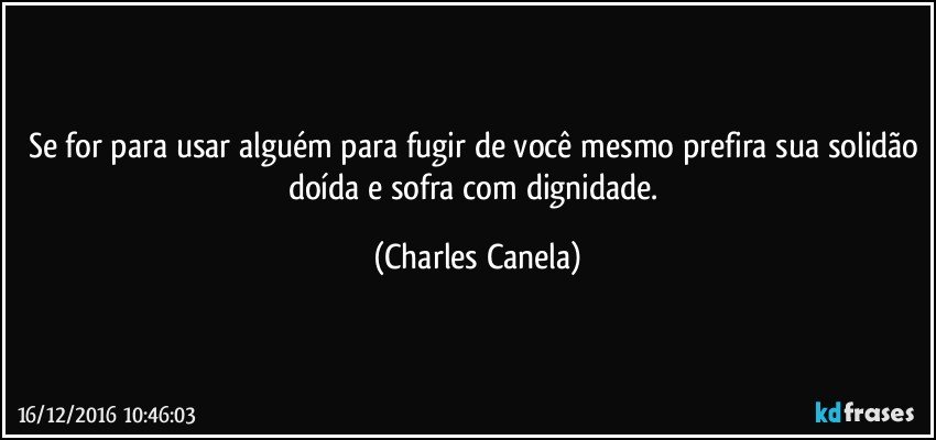 Se for para usar alguém para fugir de você mesmo prefira sua solidão doída e sofra com dignidade. (Charles Canela)