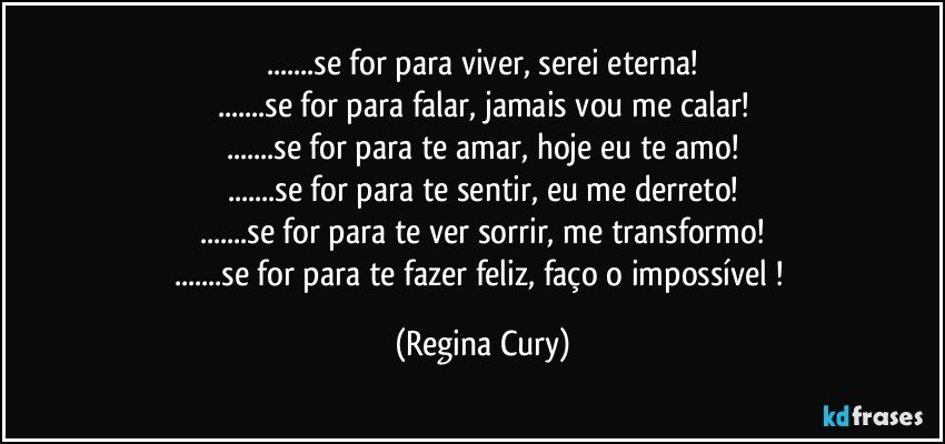 ...se for para viver, serei  eterna!
...se for para falar, jamais vou me calar!
...se for para te amar, hoje eu  te amo!
...se for para te sentir, eu me derreto!
...se for para te ver sorrir, me transformo!
...se for para te fazer feliz, faço o impossível ! (Regina Cury)