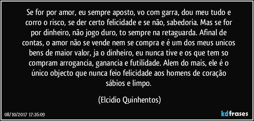 Se for por amor, eu sempre aposto, vo com garra, dou meu tudo e corro o risco, se der certo felicidade e se não, sabedoria. Mas se for por dinheiro, não jogo duro, to sempre na retaguarda. Afinal de contas, o amor não se vende nem se compra e é um dos meus unicos bens de maior valor, ja o dinheiro, eu nunca tive e os que tem so compram arrogancia, ganancia e futilidade. Alem do mais, ele é o único objecto que nunca feio felicidade aos homens de coração sábios e limpo. (Elcidio Quinhentos)