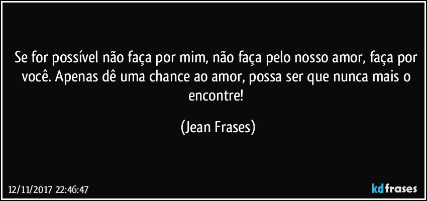 Se for possível não faça por mim, não faça pelo nosso amor, faça por você. Apenas dê uma chance ao amor, possa ser que nunca mais o encontre! (Jean Frases)