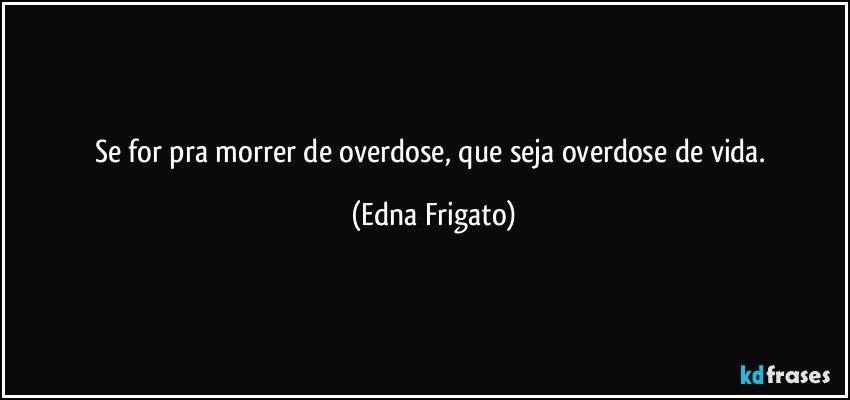 Se for pra morrer de overdose, que seja overdose de vida. (Edna Frigato)