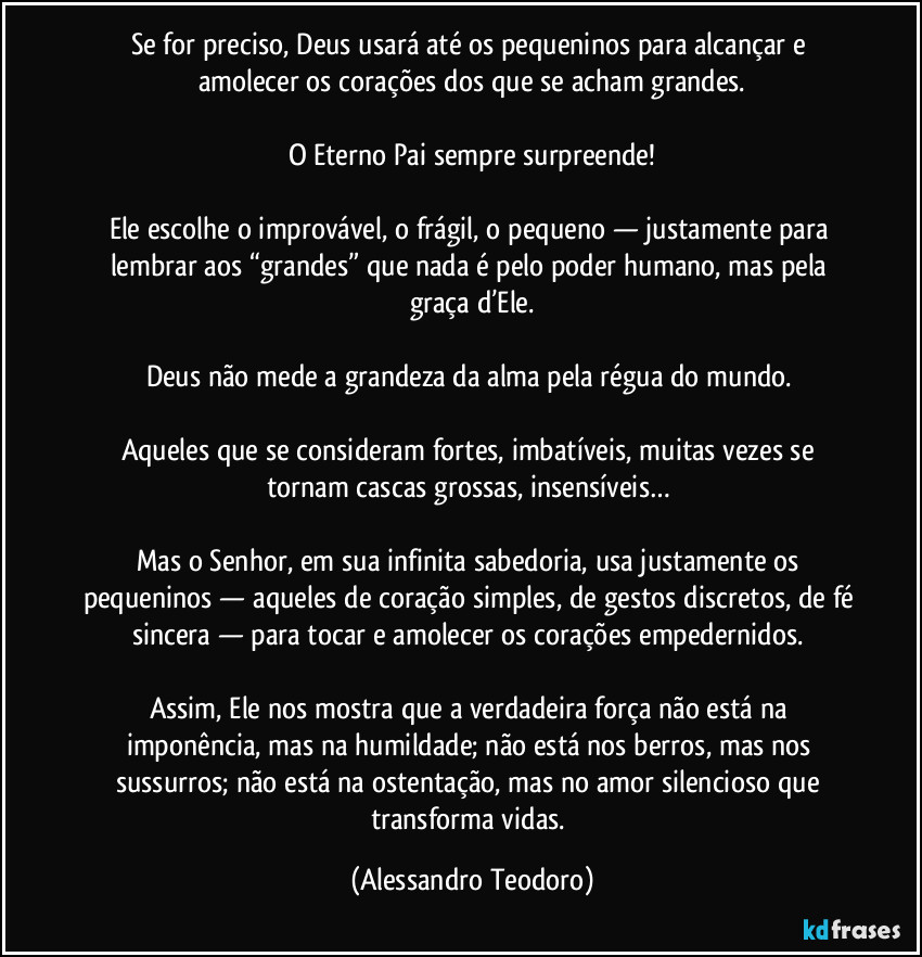 Se for preciso, Deus usará até os pequeninos para alcançar e amolecer os corações dos que se acham grandes.
O Eterno Pai sempre surpreende!
Ele escolhe o improvável, o frágil, o pequeno — justamente para lembrar aos “grandes” que nada é pelo poder humano, mas pela graça d’Ele.
Deus não mede a grandeza da alma pela régua do mundo.
Aqueles que se consideram fortes, imbatíveis, muitas vezes se tornam cascas grossas, insensíveis…
Mas o Senhor, em sua infinita sabedoria, usa justamente os pequeninos — aqueles de coração simples, de gestos discretos, de fé sincera — para tocar e amolecer os corações empedernidos.
Assim, Ele nos mostra que a verdadeira força não está na imponência, mas na humildade; não está nos berros, mas nos sussurros; não está na ostentação, mas no amor silencioso que transforma vidas. (Alessandro Teodoro)