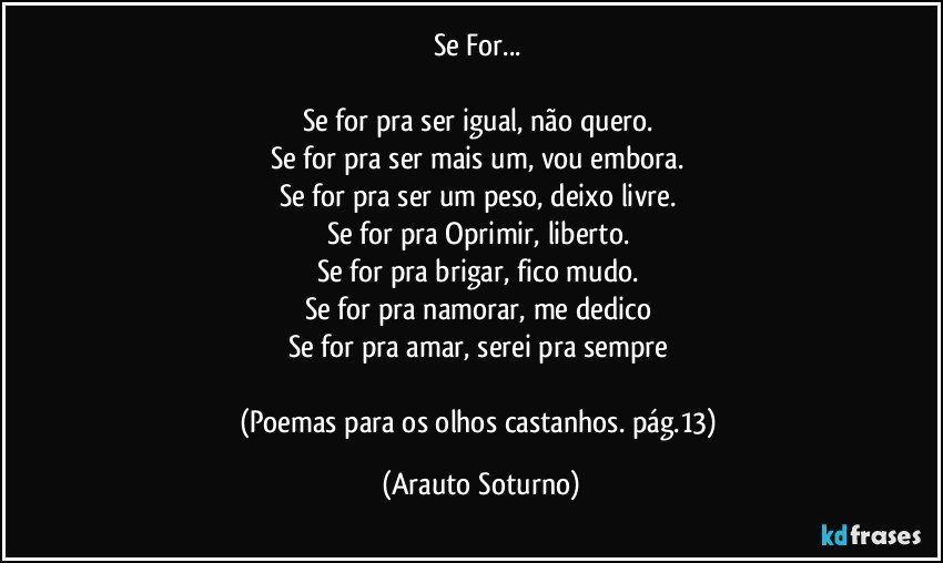 Se For... 

Se for pra ser igual, não quero. 
Se for pra ser mais um, vou embora. 
Se for pra ser um peso, deixo livre. 
Se for pra Oprimir, liberto. 
Se for pra brigar, fico mudo. 
Se for pra namorar, me dedico 
Se for pra amar, serei pra sempre 

(Poemas para os olhos castanhos. pág.13) (Arauto Soturno)