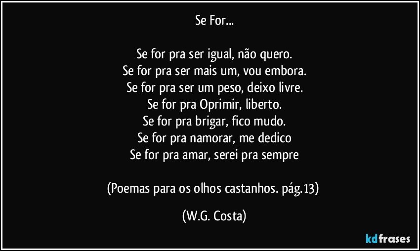 Se For...
Se for pra ser igual, não quero.
Se for pra ser mais um, vou embora.
Se for pra ser um peso, deixo livre.
Se for pra Oprimir, liberto.
Se for pra brigar, fico mudo.
Se for pra namorar, me dedico
Se for pra amar, serei pra sempre
(Poemas para os olhos castanhos. pág.13) (W.G. Costa)