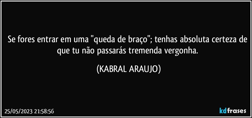 Se fores entrar em uma "queda de braço"; tenhas absoluta certeza de que tu não passarás tremenda vergonha. (KABRAL ARAUJO)