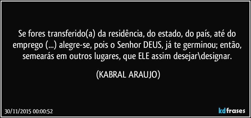Se fores transferido(a) da residência, do estado, do país, até do emprego (...) alegre-se, pois o Senhor DEUS, já te germinou; então, semearás em outros lugares, que ELE assim desejar\designar. (KABRAL ARAUJO)