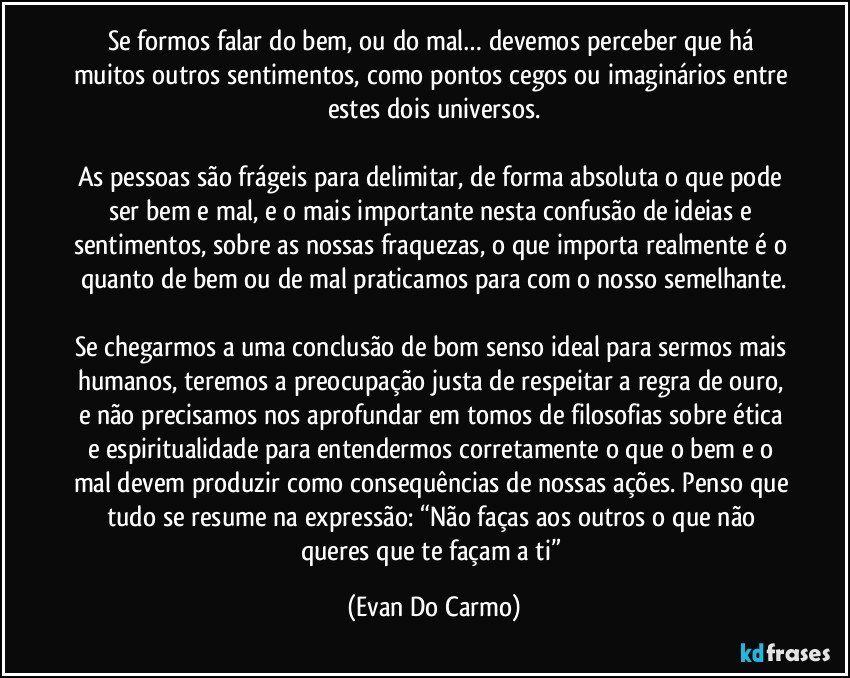 Se formos falar do bem, ou do mal… devemos perceber que há muitos outros sentimentos, como pontos cegos ou imaginários entre estes dois universos.

As pessoas são frágeis para delimitar, de forma absoluta o que pode ser bem e mal, e o mais importante nesta confusão de ideias e sentimentos, sobre as nossas fraquezas, o que importa realmente é o quanto de bem ou de mal praticamos para com o nosso semelhante.

Se chegarmos a uma conclusão de bom senso ideal para sermos mais humanos, teremos a preocupação justa de respeitar a regra de ouro, e não precisamos nos aprofundar em tomos de filosofias sobre ética e espiritualidade para entendermos corretamente o que o bem e o mal devem produzir como consequências de nossas ações. Penso que tudo se resume na expressão: “Não faças aos outros o que não queres que te façam a ti” (Evan Do Carmo)