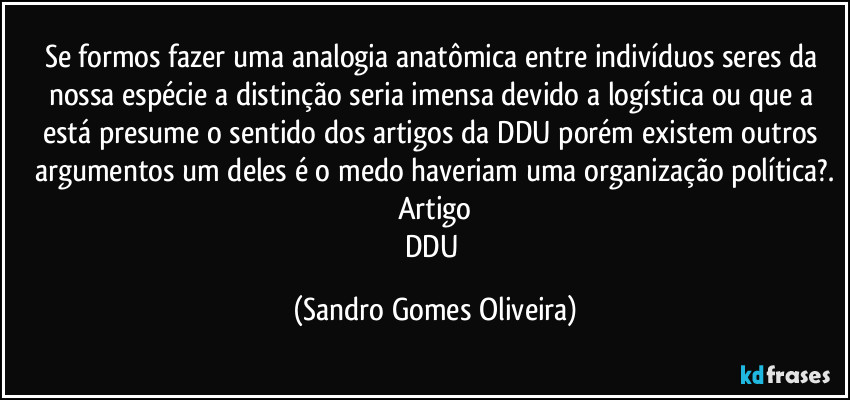 Se formos fazer uma analogia anatômica entre indivíduos seres da nossa espécie a distinção seria imensa devido a logística ou que a está presume o sentido dos artigos da DDU porém existem outros argumentos um deles é o medo haveriam uma organização política?.
Artigo
DDU (Sandro Gomes Oliveira)