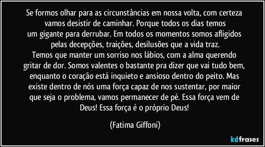 Se formos olhar para as circunstâncias em nossa volta, com certeza vamos desistir de caminhar. Porque todos os dias temos
um gigante para derrubar. Em todos os momentos somos afligidos pelas decepções, traições, desilusões que a vida traz.
Temos que manter um sorriso nos lábios, com a alma querendo gritar de dor. Somos valentes o bastante pra dizer que vai tudo bem, enquanto o coração está inquieto e ansioso dentro do peito. Mas existe dentro de nós uma força capaz de nos sustentar, por maior que seja o problema, vamos permanecer de pé. Essa força vem de Deus! Essa força é o próprio Deus! (Fatima Giffoni)