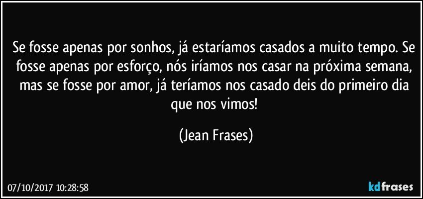 Se fosse apenas por sonhos, já estaríamos casados a muito tempo. Se fosse apenas por esforço, nós iríamos nos casar na próxima semana, mas se fosse por amor, já teríamos nos casado deis do primeiro dia que nos vimos! (Jean Frases)