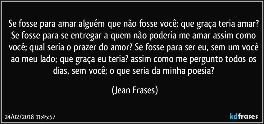 Se fosse para amar alguém que não fosse você; que graça teria amar? Se fosse para se entregar a quem não poderia me amar assim como você; qual seria o prazer do amor? Se fosse para ser eu, sem um você ao meu lado; que graça eu teria? assim como me pergunto todos os dias, sem você; o que seria da minha poesia? (Jean Frases)