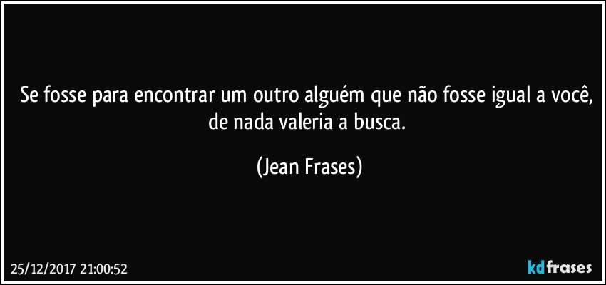 Se fosse para encontrar um outro alguém que não fosse igual a você, de nada valeria a busca. (Jean Frases)