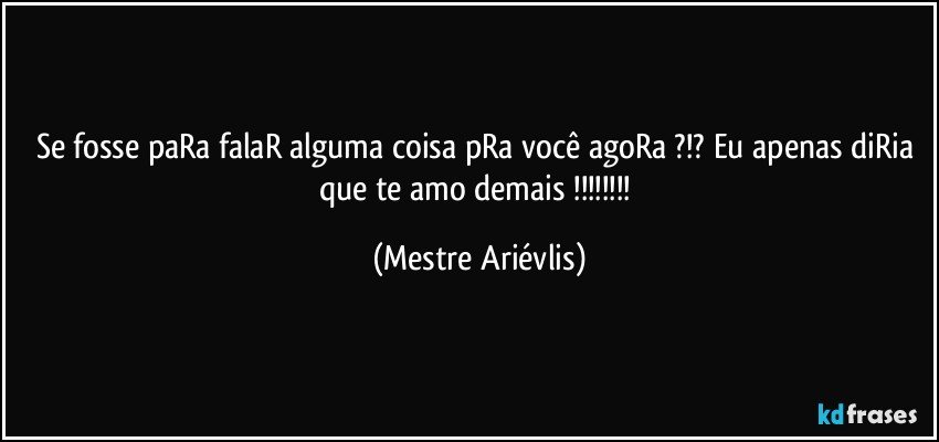 Se fosse paRa falaR alguma coisa pRa você agoRa ?!? Eu apenas diRia que te amo demais !!! (Mestre Ariévlis)