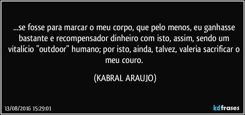 ...se fosse para marcar o meu corpo, que pelo menos, eu ganhasse bastante e recompensador dinheiro com isto, assim, sendo um vitalício "outdoor" humano; por isto, ainda, talvez, valeria sacrificar o meu couro. (KABRAL ARAUJO)