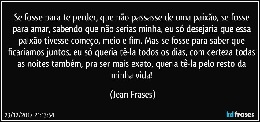 Se fosse para te perder, que não passasse de uma paixão, se fosse para amar, sabendo que não serias minha, eu só desejaria que essa paixão tivesse começo, meio e fim. Mas se fosse para saber que ficaríamos juntos, eu só queria tê-la todos os dias, com certeza todas as noites também, pra ser mais exato, queria tê-la pelo resto da minha vida! (Jean Frases)