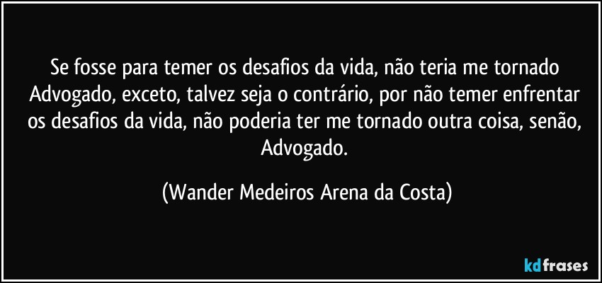 Se fosse para temer os desafios da vida, não teria me tornado Advogado, exceto, talvez seja o contrário, por não temer enfrentar os desafios da vida, não poderia ter me tornado outra coisa, senão, Advogado. (Wander Medeiros Arena da Costa)