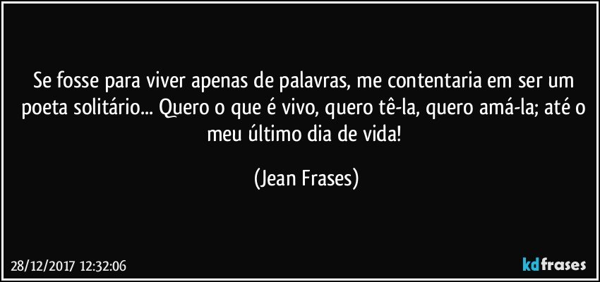 Se fosse para viver apenas de palavras, me contentaria em ser um poeta solitário... Quero o que é vivo, quero tê-la, quero amá-la; até o meu último dia de vida! (Jean Frases)