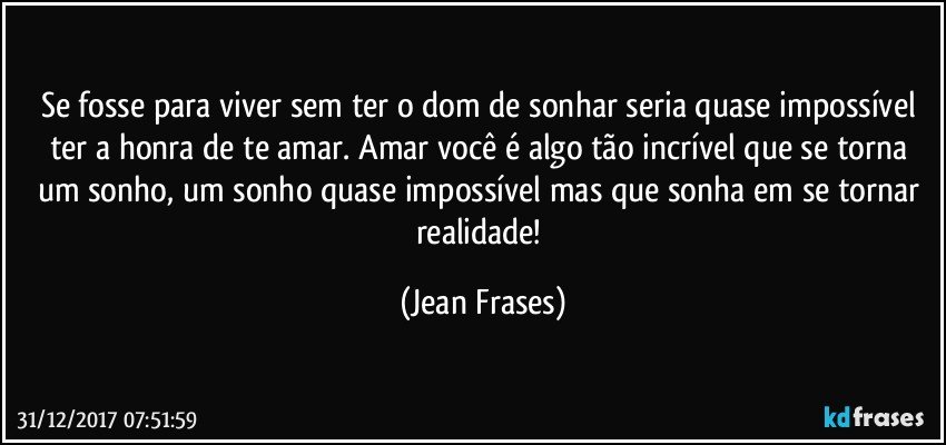 Se fosse para viver sem ter o dom de sonhar seria quase impossível ter a honra de te amar. Amar você é algo tão incrível que se torna um sonho, um sonho quase impossível mas que sonha em se tornar realidade! (Jean Frases)