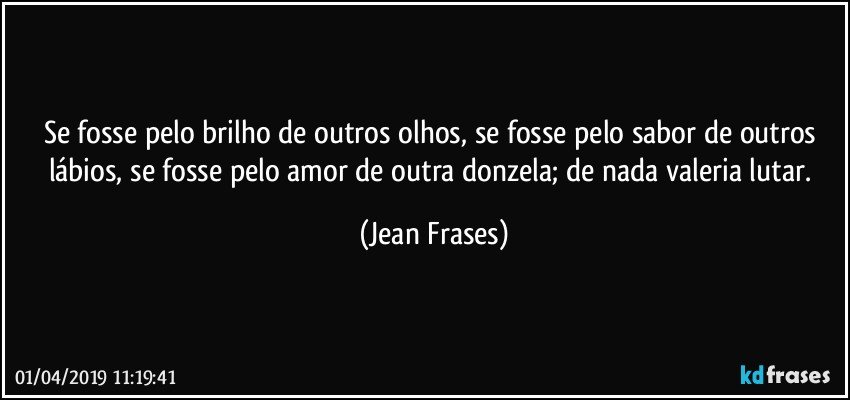 Se fosse pelo brilho de outros olhos, se fosse pelo sabor de outros lábios, se fosse pelo amor de outra donzela; de nada valeria lutar. (Jean Frases)