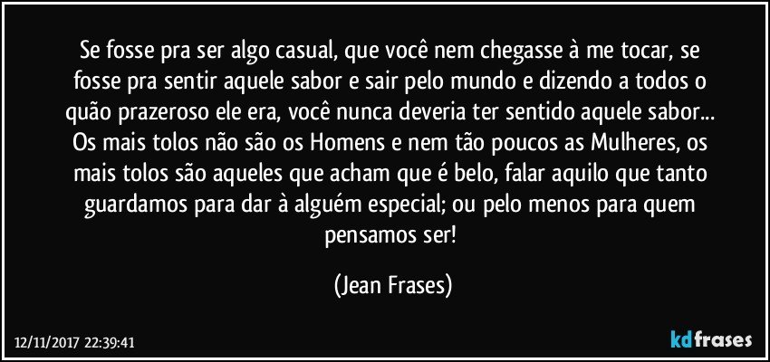 Se fosse pra ser algo casual, que você nem chegasse à me tocar, se fosse pra sentir aquele sabor e sair pelo mundo e dizendo a todos o quão prazeroso ele era, você nunca deveria ter sentido aquele sabor... Os mais tolos não são os Homens e nem tão poucos as Mulheres, os mais tolos são aqueles que acham que é belo, falar aquilo que tanto guardamos para dar à alguém especial; ou pelo menos para quem pensamos ser! (Jean Frases)