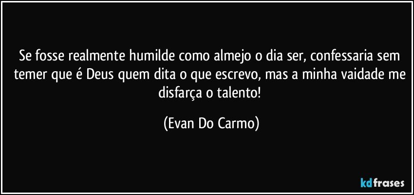 Se fosse realmente humilde como almejo o dia ser, confessaria sem temer que é Deus quem dita o que escrevo, mas a minha vaidade me disfarça o talento! (Evan Do Carmo)