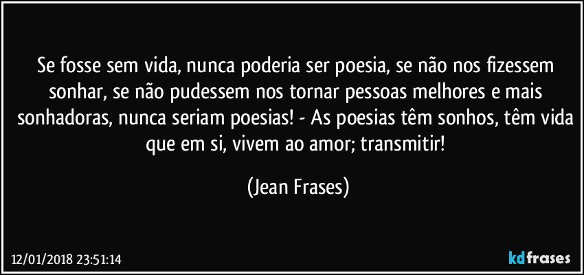 Se fosse sem vida, nunca poderia ser poesia, se não nos fizessem sonhar, se não pudessem nos tornar pessoas melhores e mais sonhadoras, nunca seriam poesias! - As poesias têm sonhos, têm vida que em si, vivem ao amor; transmitir! (Jean Frases)