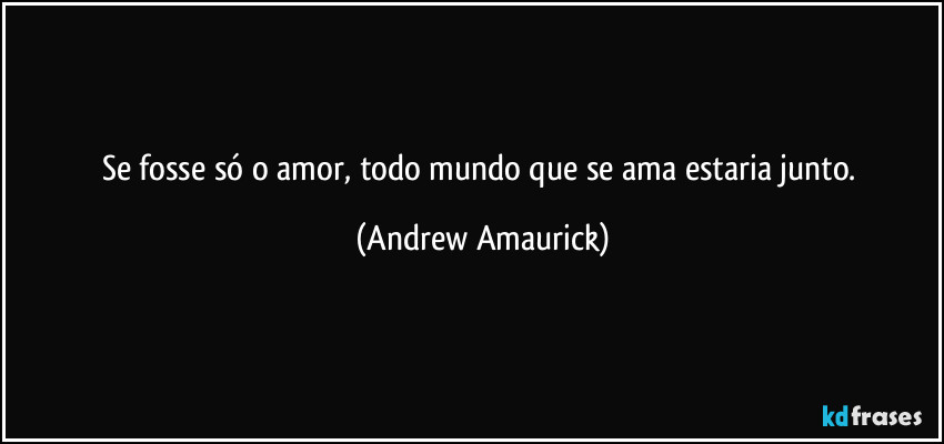 Se fosse só o amor, todo mundo que se ama estaria junto. (Andrew Amaurick)