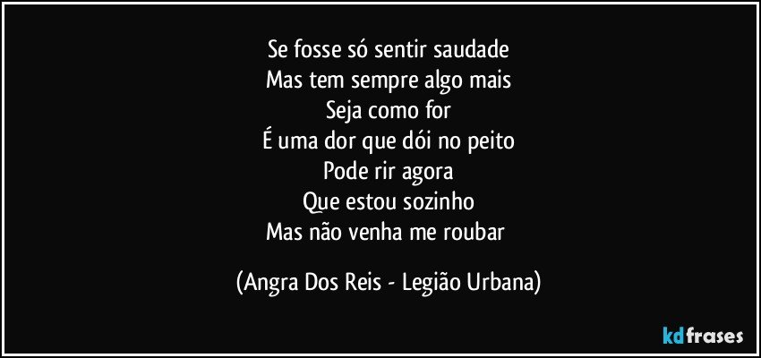 Se fosse só sentir saudade
Mas tem sempre algo mais
Seja como for
É uma dor que dói no peito
Pode rir agora
Que estou sozinho
Mas não venha me roubar (Angra Dos Reis - Legião Urbana)