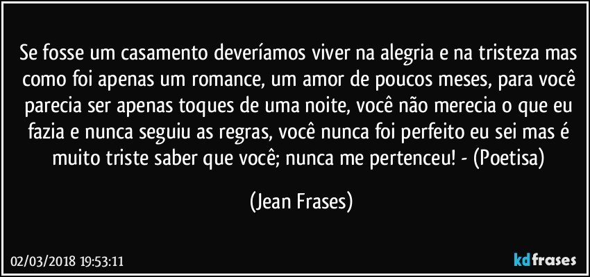 Se fosse um casamento deveríamos viver na alegria e na tristeza mas como foi apenas um romance, um amor de poucos meses, para você parecia ser apenas toques de uma noite, você não merecia o que eu fazia e nunca seguiu as regras, você nunca foi perfeito eu sei mas é muito triste saber que você; nunca me pertenceu! - (Poetisa) (Jean Frases)