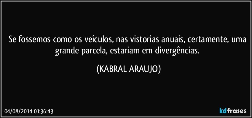 Se fossemos como os veículos, nas vistorias anuais, certamente, uma grande parcela, estariam em divergências. (KABRAL ARAUJO)