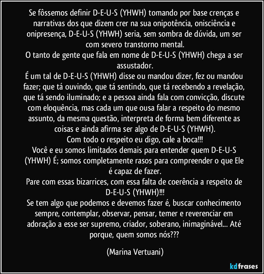 Se fôssemos definir D-E-U-S (YHWH) tomando por base crenças e narrativas dos que dizem crer na sua onipotência, onisciência e onipresença, D-E-U-S (YHWH) seria, sem sombra de dúvida, um ser com severo transtorno mental.
O tanto de gente que fala em nome de D-E-U-S (YHWH) chega a ser assustador.
É um tal de D-E-U-S (YHWH) disse ou mandou dizer, fez ou mandou fazer; que tá ouvindo, que tá sentindo, que tá recebendo a revelação, que tá sendo iluminado; e a pessoa ainda fala com convicção, discute com eloquência, mas cada um que ousa falar a respeito do mesmo assunto, da mesma questão, interpreta de forma bem diferente as coisas e ainda afirma ser algo de D-E-U-S (YHWH).
Com todo o respeito eu digo, cale a boca!!!
Você e eu somos limitados demais para entender quem D-E-U-S (YHWH) É; somos completamente rasos para compreender o que Ele é capaz de fazer.
Pare com essas bizarrices, com essa falta de coerência a respeito de D-E-U-S (YHWH)!!!
Se tem algo que podemos e devemos fazer é, buscar conhecimento sempre, contemplar, observar, pensar, temer e reverenciar em adoração a esse ser supremo, criador, soberano, inimaginável... Até porque, quem somos nós??? (Marina Vertuani)