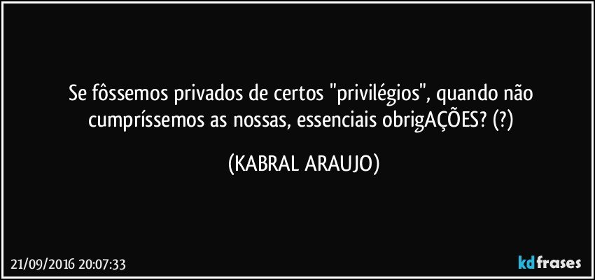 Se fôssemos privados de certos "privilégios", quando não cumpríssemos as nossas, essenciais obrigAÇÕES? (?) (KABRAL ARAUJO)