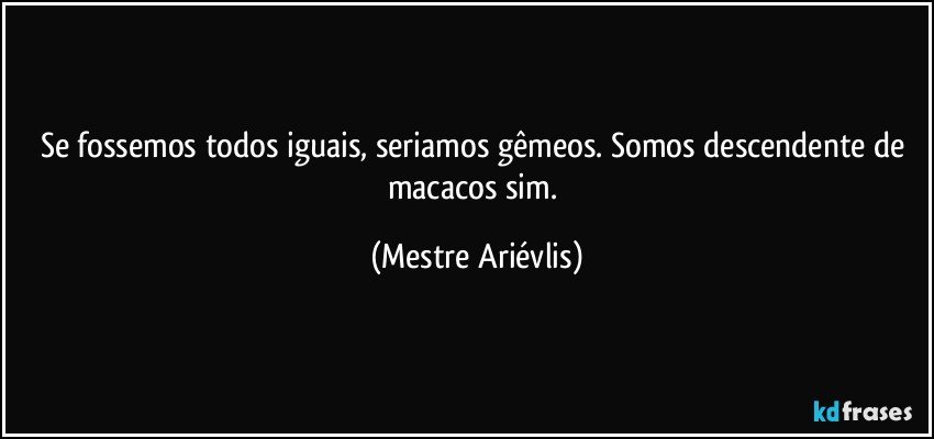 Se fossemos todos iguais, seriamos gêmeos. Somos descendente de macacos sim. (Mestre Ariévlis)