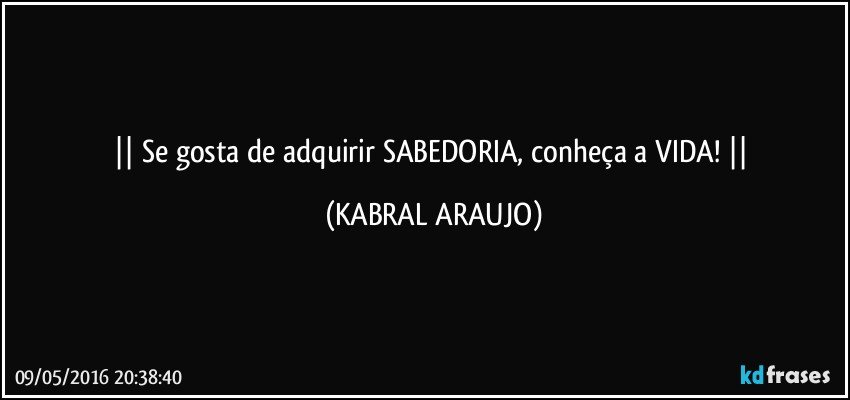    Se gosta de adquirir SABEDORIA, conheça a VIDA!    (KABRAL ARAUJO)