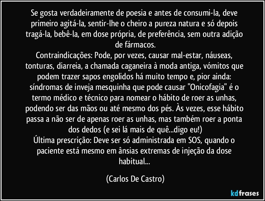 Se gosta verdadeiramente de poesia e antes de consumi-la, deve primeiro agitá-la, sentir-lhe o cheiro a pureza natura e só depois tragá-la, bebê-la, em dose própria, de preferência, sem outra adição de fármacos.
Contraindicações: Pode, por vezes, causar mal-estar, náuseas, tonturas, diarreia, a chamada caganeira à moda antiga, vómitos que podem trazer sapos engolidos há muito tempo e, pior ainda: síndromas de inveja mesquinha que pode causar "Onicofagia" é o termo médico e técnico para nomear o hábito de roer as unhas, podendo ser das mãos ou até mesmo dos pés. Às vezes, esse hábito passa a não ser de apenas roer as unhas, mas também roer a ponta dos dedos (e sei lá mais de quê...digo eu!)
Última prescrição: Deve ser só administrada em SOS, quando o paciente está mesmo em ânsias extremas de injeção da dose habitual... (Carlos De Castro)