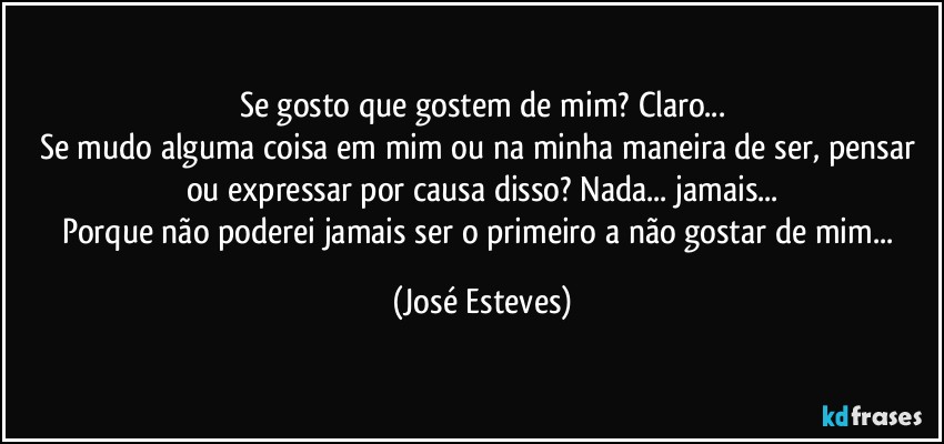 Se gosto que gostem de mim? Claro...
Se mudo alguma coisa em mim ou na minha maneira de ser, pensar ou expressar por causa disso? Nada... jamais...
Porque não poderei jamais ser o primeiro a não gostar de mim... (José Esteves)